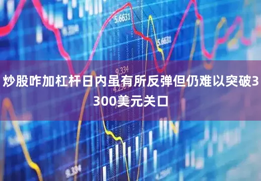 炒股咋加杠杆日内虽有所反弹但仍难以突破3300美元关口