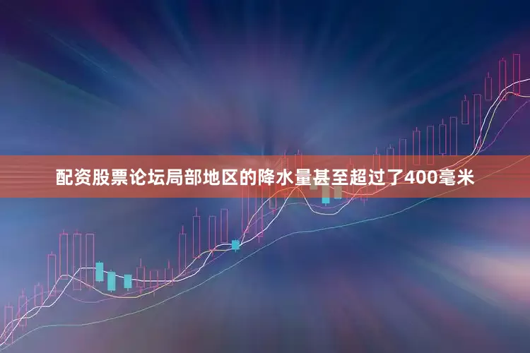 配资股票论坛局部地区的降水量甚至超过了400毫米