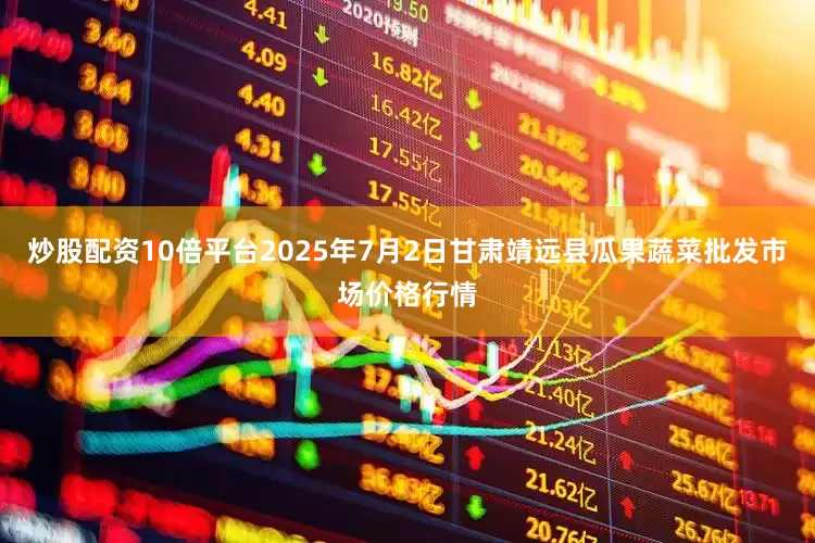 炒股配资10倍平台2025年7月2日甘肃靖远县瓜果蔬菜批发市场价格行情
