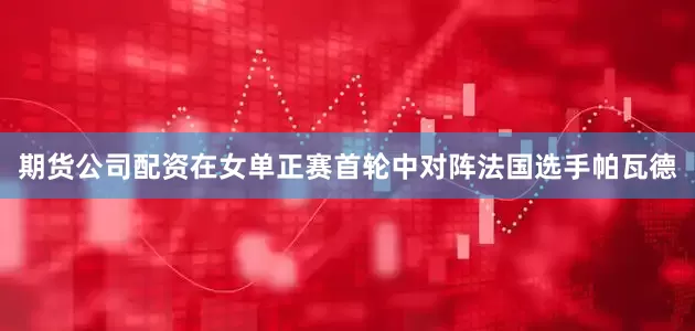 期货公司配资在女单正赛首轮中对阵法国选手帕瓦德