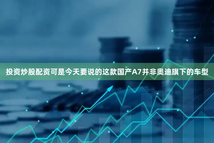 投资炒股配资可是今天要说的这款国产A7并非奥迪旗下的车型