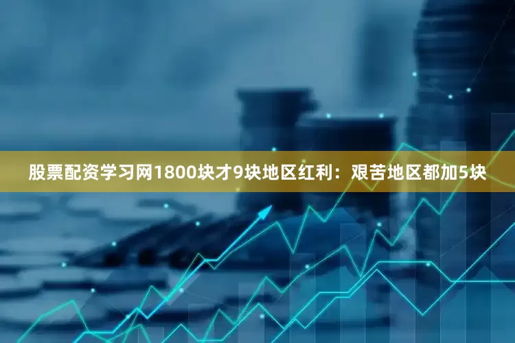 股票配资学习网1800块才9块地区红利：艰苦地区都加5块