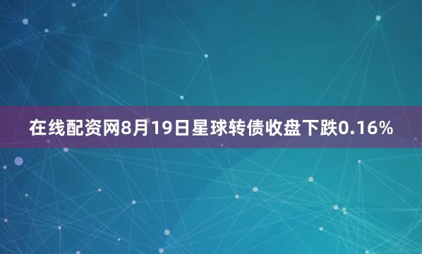 在线配资网8月19日星球转债收盘下跌0.16%