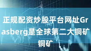 正规配资炒股平台网址Grasberg是全球第二大铜矿